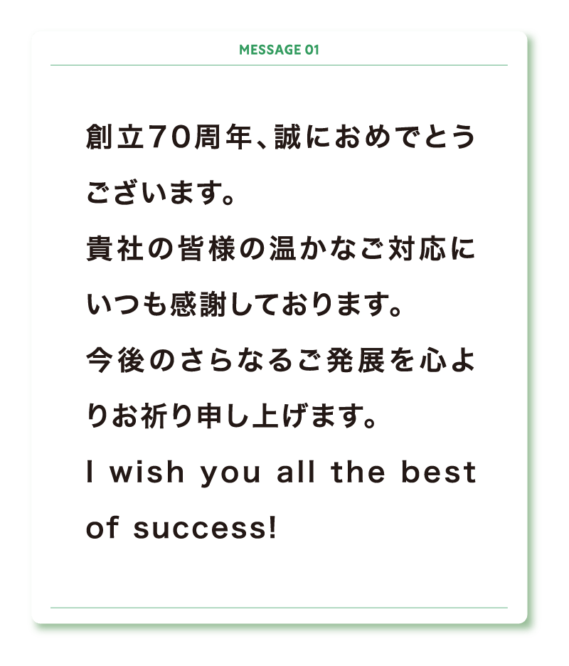 創立70周年、誠におめでとうございます。
貴社の皆様の温かなご対応にいつも感謝しております。
今後のさらなるご発展を心よりお祈り申し上げます。
I wish you all the best of success!