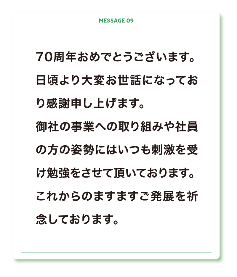 70周年おめでとうございます。
日頃より大変お世話になっており感謝申し上げます。
御社の事業への取り組みや社員の方の姿勢にはいつも刺激を受け勉強をさせて頂いております。
これからのますますご発展を祈念しております。