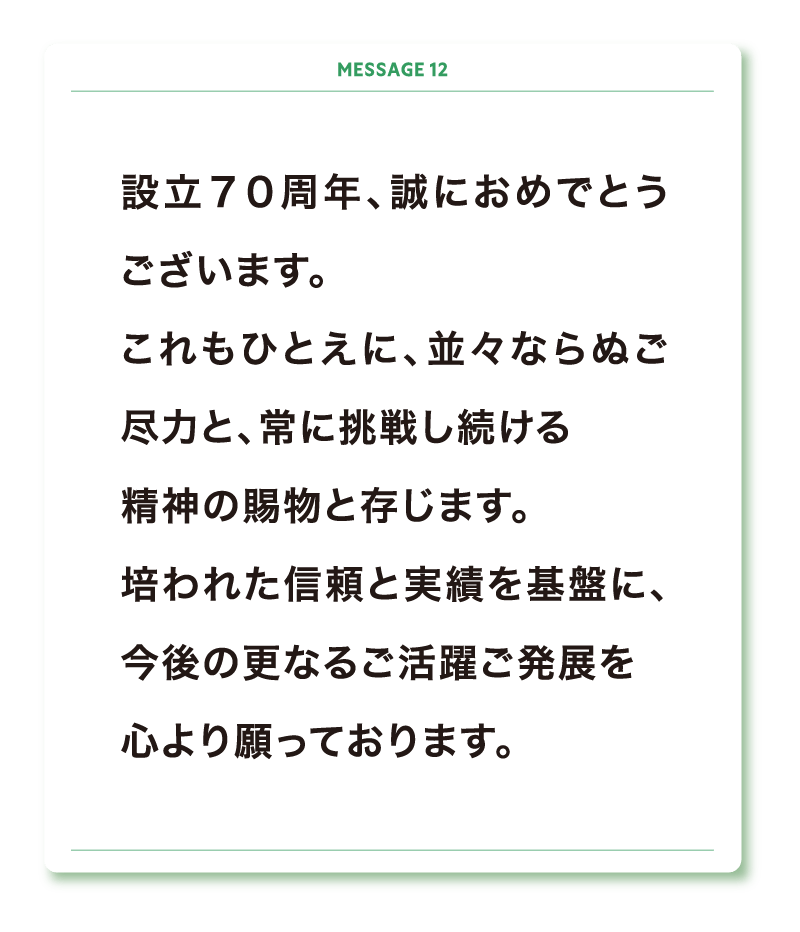 設立７０周年、誠におめでとうございます。
これもひとえに、並々ならぬご尽力と、常に挑戦し続ける
精神の賜物と存じます。
培われた信頼と実績を基盤に、今後の更なるご活躍ご発展を
心より願っております。