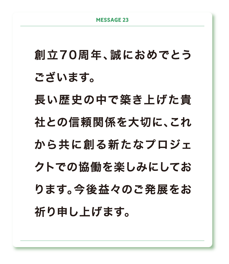 創立70周年、誠におめでとうございます。
長い歴史の中で築き上げた貴社との信頼関係を大切に、これから共に創る新たなプロジェクトでの協働を楽しみにしております。今後益々のご発展をお祈り申し上げます。