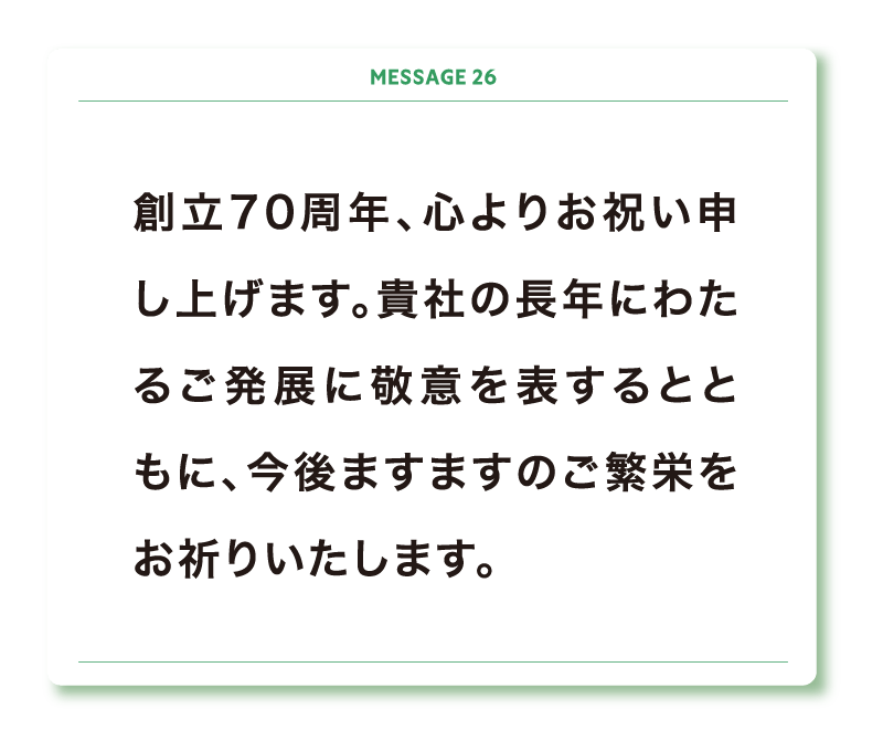 創立70周年、心よりお祝い申し上げます。貴社の長年にわたるご発展に敬意を表するとともに、今後ますますのご繁栄をお祈りいたします。