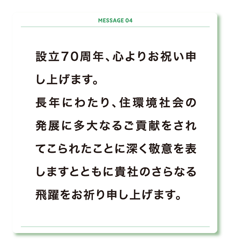 設立70周年、心よりお祝い申し上げます。
長年にわたり、住環境社会の発展に多大なるご貢献をされてこられたことに深く敬意を表しますとともに貴社のさらなる飛躍をお祈り申し上げます。