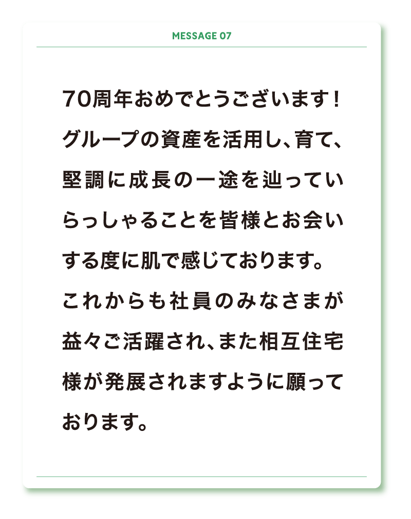 70周年おめでとうございます！
グループの資産を活用し、育て、堅調に成長の一途を辿っていらっしゃることを皆様とお会いする度に肌で感じております。
これからも社員のみなさまが益々ご活躍され、また相互住宅様が発展されますように願っております。