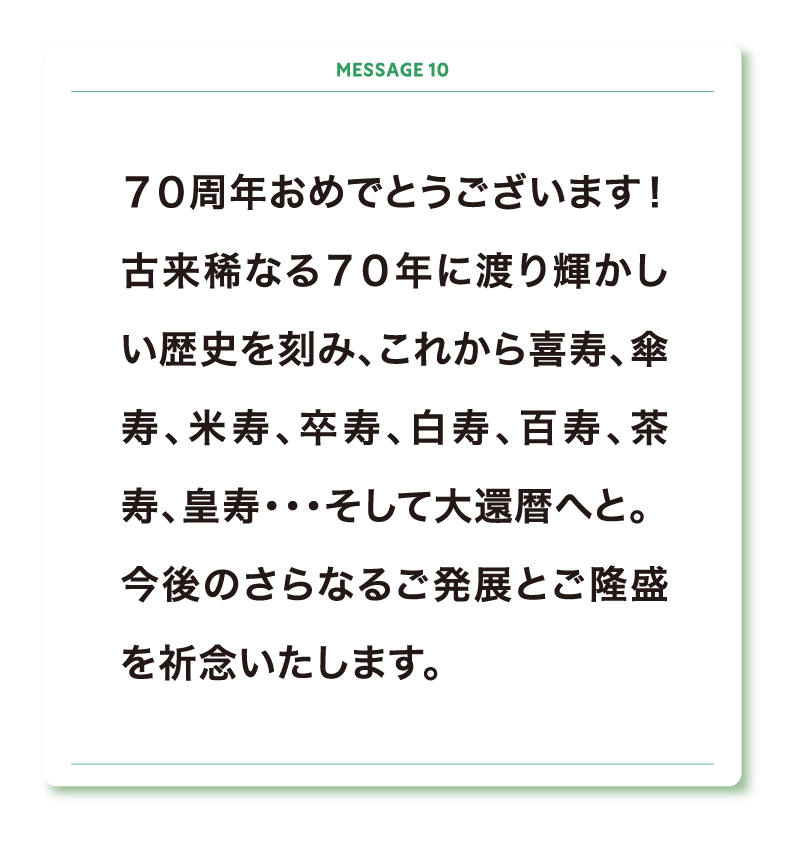 ７０周年おめでとうございます！
古来稀なる７０年に渡り輝かしい歴史を刻み、これから喜寿、傘寿、米寿、卒寿、白寿、百寿、茶寿、皇寿・・・そして大還暦へと。
今後のさらなるご発展とご隆盛を祈念いたします。