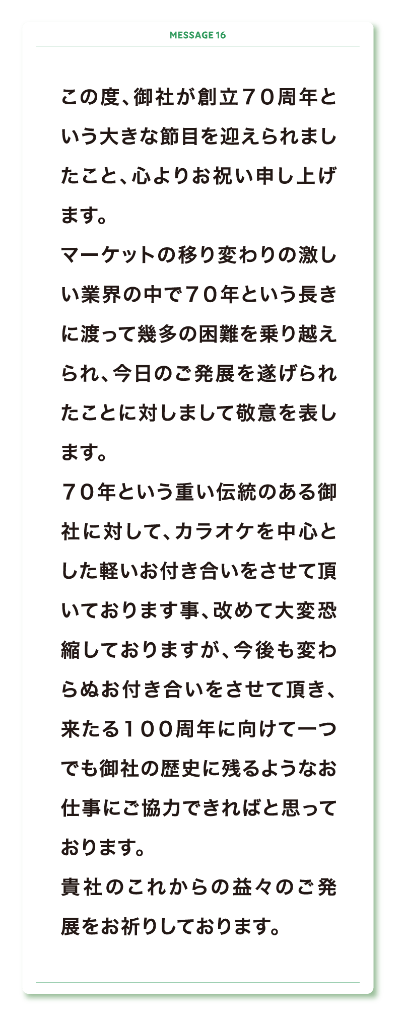 この度、御社が創立７０周年という大きな節目を迎えられましたこと、心よりお祝い申し上げます。
マーケットの移り変わりの激しい業界の中で７０年という長きに渡って幾多の困難を乗り越えられ、今日のご発展を遂げられたことに対しまして敬意を表します。
７０年という重い伝統のある御社に対して、カラオケを中心とした軽いお付き合いをさせて頂いております事、改めて大変恐縮しておりますが、今後も変わらぬお付き合いをさせて頂き、来たる１００周年に向けて一つでも御社の歴史に残るようなお仕事にご協力できればと思っております。
貴社のこれからの益々のご発展をお祈りしております。