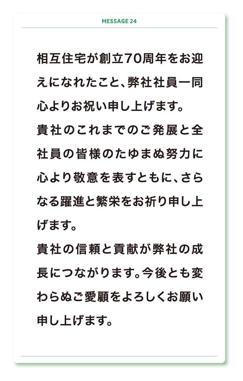 相互住宅が創立70周年をお迎えになれたこと、弊社社員一同心よりお祝い申し上げます。
貴社のこれまでのご発展と全社員の皆様のたゆまぬ努力に心より敬意を表すともに、さらなる躍進と繁栄をお祈り申し上げます。
貴社の信頼と貢献が弊社の成長につながります。今後とも変わらぬご愛顧をよろしくお願い申し上げます。