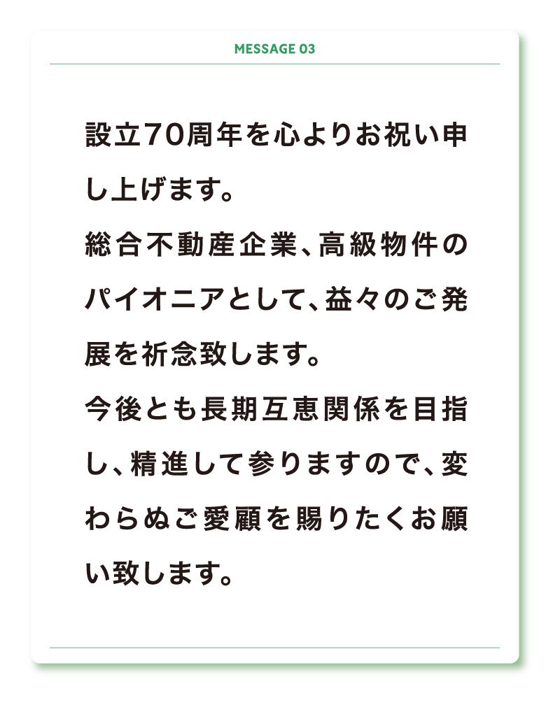 設立70周年を心よりお祝い申し上げます。
総合不動産企業、高級物件のパイオニアとして、益々のご発展を祈念致します。
今後とも長期互恵関係を目指し、精進して参りますので、変わらぬご愛顧を賜りたくお願い致します。