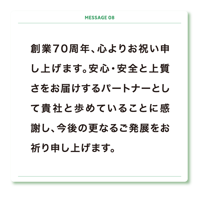 創業70周年、心よりお祝い申し上げます。安心・安全と上質さをお届けするパートナーとして貴社と歩めていることに感謝し、今後の更なるご発展をお祈り申し上げます。
