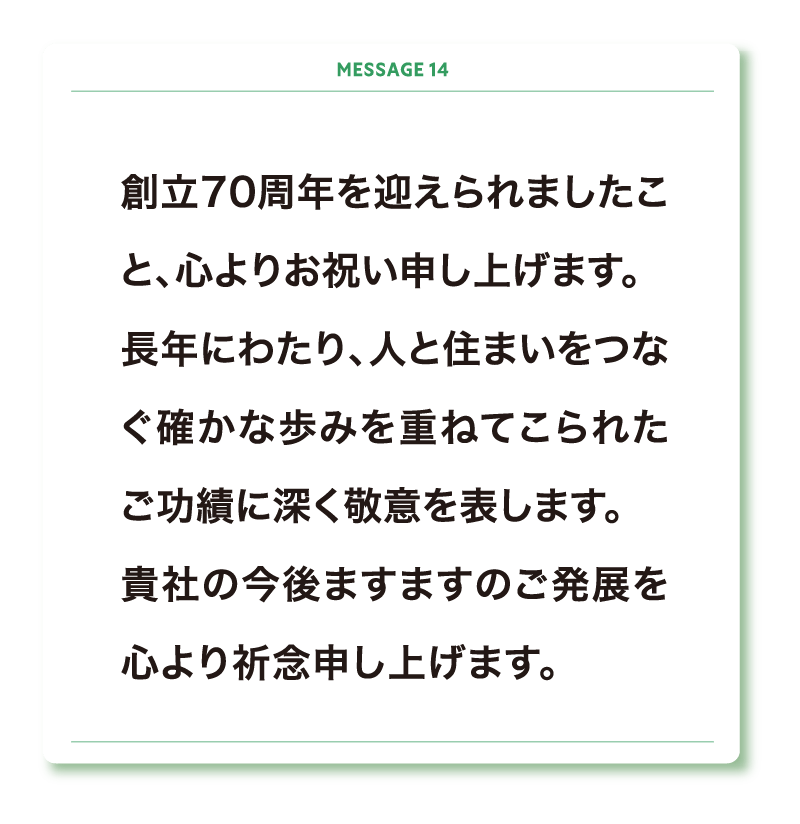 創立70周年を迎えられましたこと、心よりお祝い申し上げます。
長年にわたり、人と住まいをつなぐ確かな歩みを重ねてこられたご功績に深く敬意を表します。
貴社の今後ますますのご発展を心より祈念申し上げます。