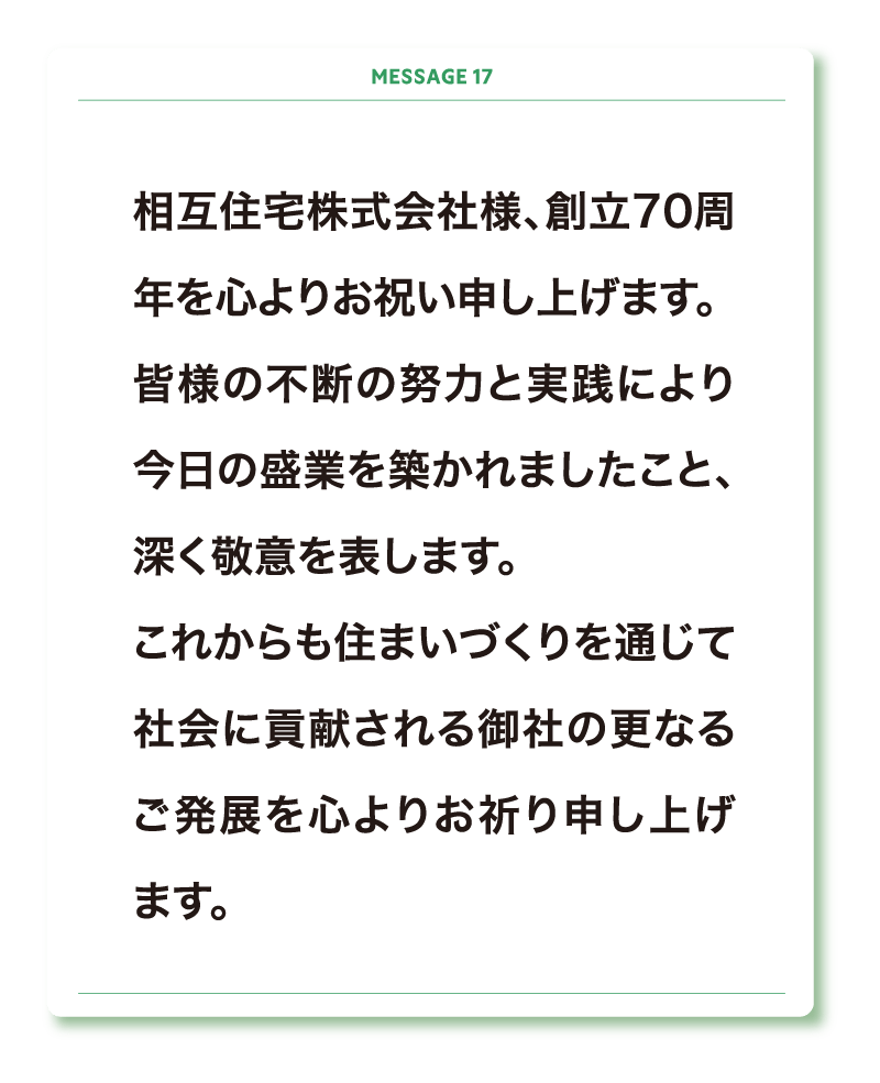 相互住宅株式会社様、創立70周年を心よりお祝い申し上げます。
皆様の不断の努力と実践により今日の盛業を築かれましたこと、深く敬意を表します。
これからも住まいづくりを通じて社会に貢献される御社の更なるご発展を心よりお祈り申し上げます。