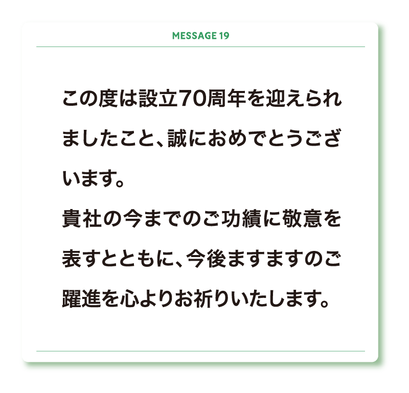 この度は設立70周年を迎えられましたこと、誠におめでとうございます。
貴社の今までのご功績に敬意を表すとともに、今後ますますのご躍進を心よりお祈りいたします。