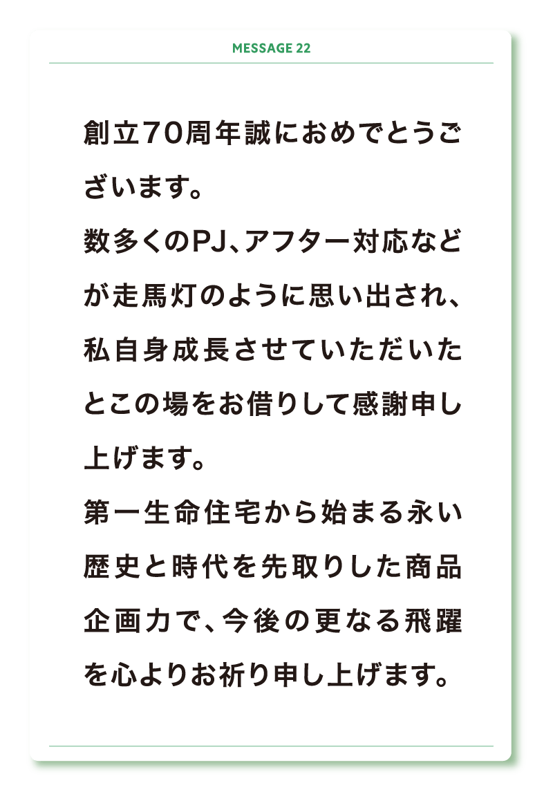 創立70周年誠におめでとうございます。
数多くのPJ、アフター対応などが走馬灯のように思い出され、私自身成長させていただいたとこの場をお借りして感謝申し上げます。
第一生命住宅から始まる永い歴史と時代を先取りした商品企画力で、今後の更なる飛躍を心よりお祈り申し上げます。